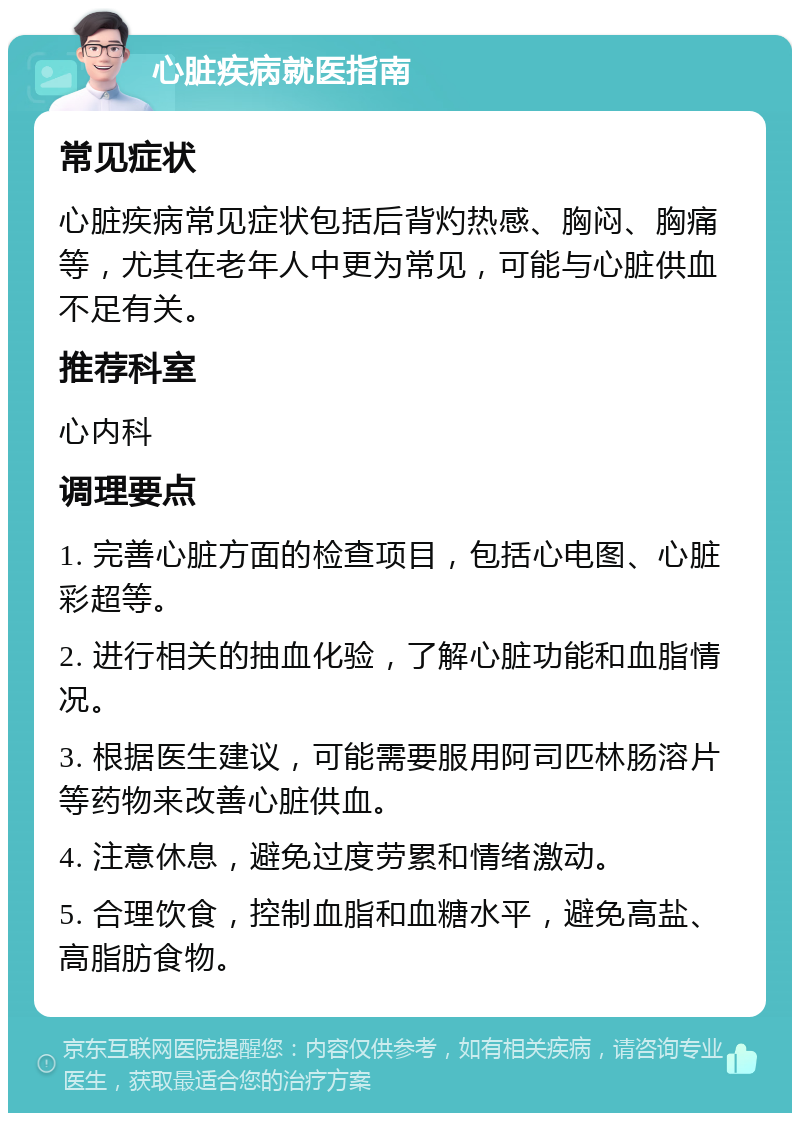 心脏疾病就医指南 常见症状 心脏疾病常见症状包括后背灼热感、胸闷、胸痛等，尤其在老年人中更为常见，可能与心脏供血不足有关。 推荐科室 心内科 调理要点 1. 完善心脏方面的检查项目，包括心电图、心脏彩超等。 2. 进行相关的抽血化验，了解心脏功能和血脂情况。 3. 根据医生建议，可能需要服用阿司匹林肠溶片等药物来改善心脏供血。 4. 注意休息，避免过度劳累和情绪激动。 5. 合理饮食，控制血脂和血糖水平，避免高盐、高脂肪食物。