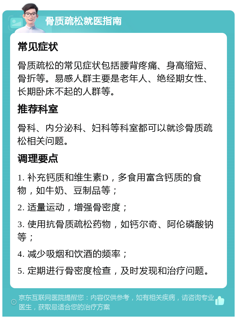 骨质疏松就医指南 常见症状 骨质疏松的常见症状包括腰背疼痛、身高缩短、骨折等。易感人群主要是老年人、绝经期女性、长期卧床不起的人群等。 推荐科室 骨科、内分泌科、妇科等科室都可以就诊骨质疏松相关问题。 调理要点 1. 补充钙质和维生素D，多食用富含钙质的食物，如牛奶、豆制品等； 2. 适量运动，增强骨密度； 3. 使用抗骨质疏松药物，如钙尔奇、阿伦磷酸钠等； 4. 减少吸烟和饮酒的频率； 5. 定期进行骨密度检查，及时发现和治疗问题。