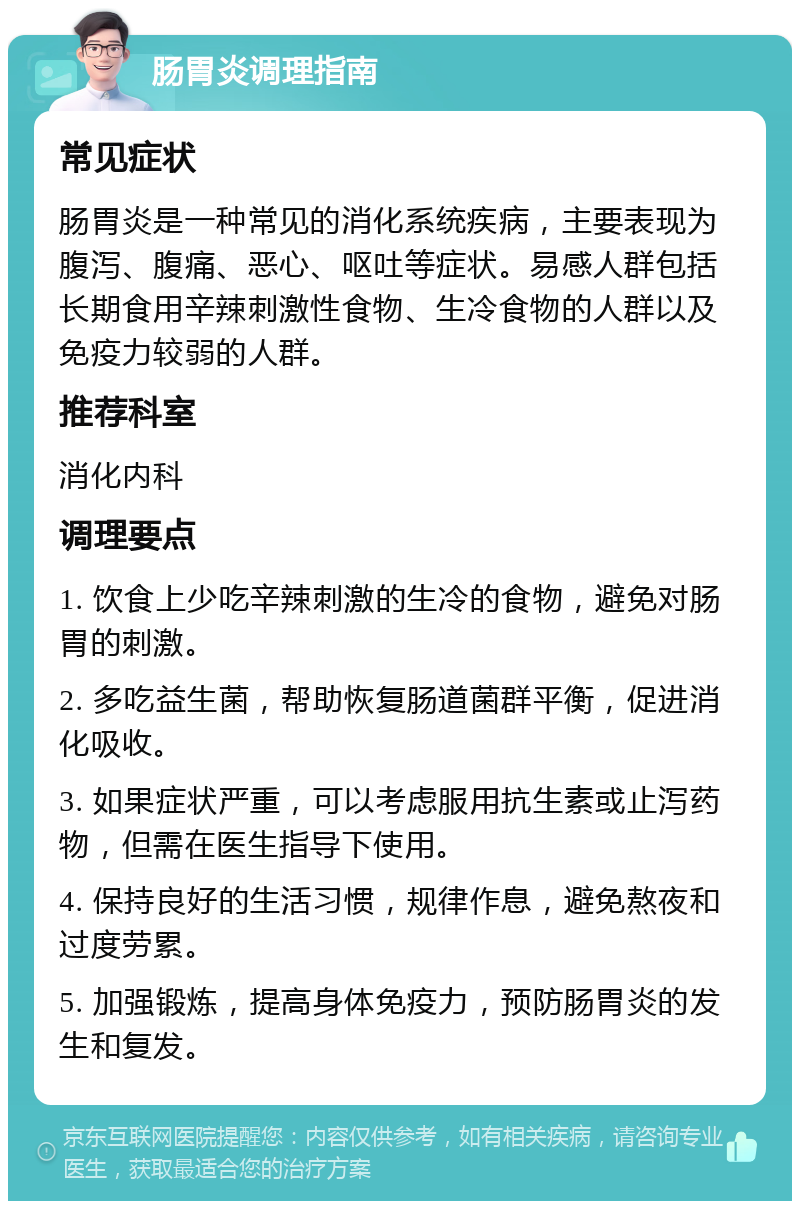 肠胃炎调理指南 常见症状 肠胃炎是一种常见的消化系统疾病，主要表现为腹泻、腹痛、恶心、呕吐等症状。易感人群包括长期食用辛辣刺激性食物、生冷食物的人群以及免疫力较弱的人群。 推荐科室 消化内科 调理要点 1. 饮食上少吃辛辣刺激的生冷的食物，避免对肠胃的刺激。 2. 多吃益生菌，帮助恢复肠道菌群平衡，促进消化吸收。 3. 如果症状严重，可以考虑服用抗生素或止泻药物，但需在医生指导下使用。 4. 保持良好的生活习惯，规律作息，避免熬夜和过度劳累。 5. 加强锻炼，提高身体免疫力，预防肠胃炎的发生和复发。