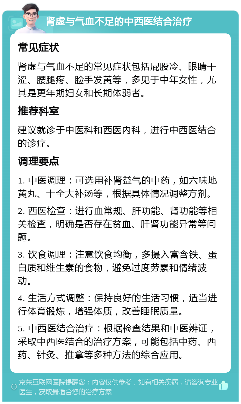 肾虚与气血不足的中西医结合治疗 常见症状 肾虚与气血不足的常见症状包括屁股冷、眼睛干涩、腰腿疼、脸手发黄等，多见于中年女性，尤其是更年期妇女和长期体弱者。 推荐科室 建议就诊于中医科和西医内科，进行中西医结合的诊疗。 调理要点 1. 中医调理：可选用补肾益气的中药，如六味地黄丸、十全大补汤等，根据具体情况调整方剂。 2. 西医检查：进行血常规、肝功能、肾功能等相关检查，明确是否存在贫血、肝肾功能异常等问题。 3. 饮食调理：注意饮食均衡，多摄入富含铁、蛋白质和维生素的食物，避免过度劳累和情绪波动。 4. 生活方式调整：保持良好的生活习惯，适当进行体育锻炼，增强体质，改善睡眠质量。 5. 中西医结合治疗：根据检查结果和中医辨证，采取中西医结合的治疗方案，可能包括中药、西药、针灸、推拿等多种方法的综合应用。