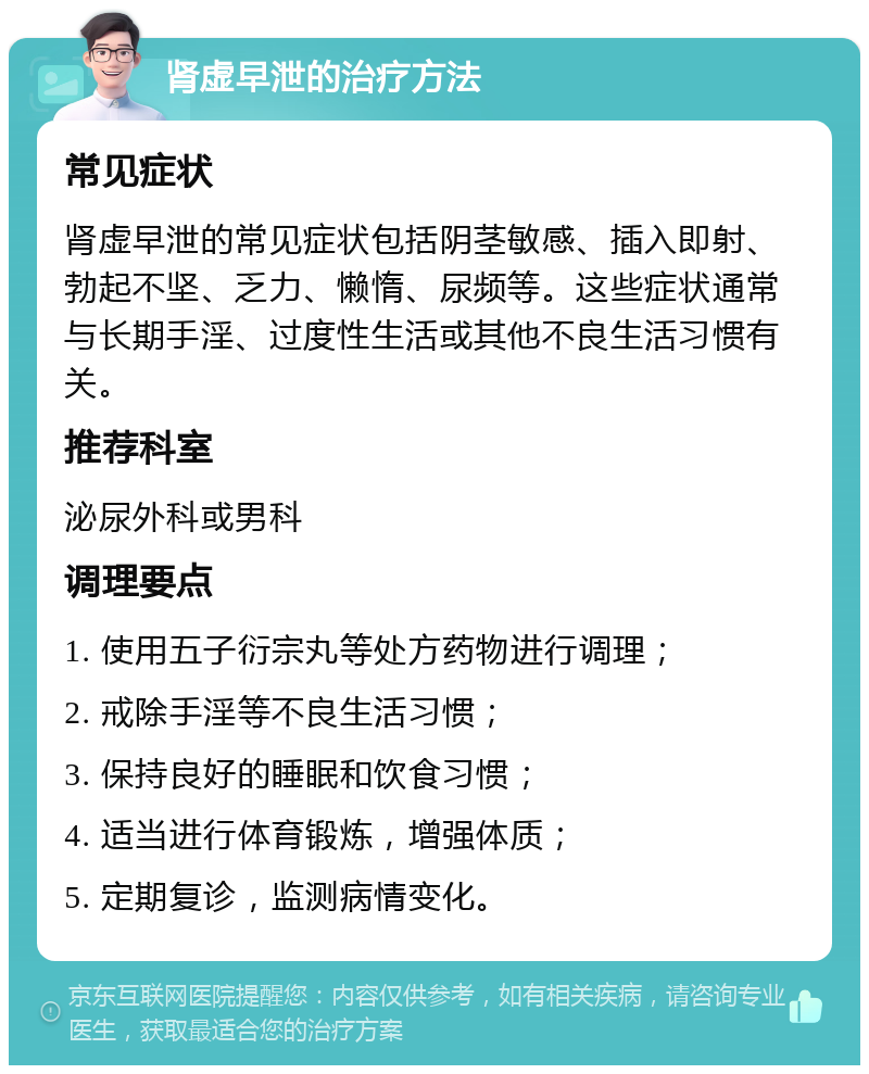 肾虚早泄的治疗方法 常见症状 肾虚早泄的常见症状包括阴茎敏感、插入即射、勃起不坚、乏力、懒惰、尿频等。这些症状通常与长期手淫、过度性生活或其他不良生活习惯有关。 推荐科室 泌尿外科或男科 调理要点 1. 使用五子衍宗丸等处方药物进行调理； 2. 戒除手淫等不良生活习惯； 3. 保持良好的睡眠和饮食习惯； 4. 适当进行体育锻炼，增强体质； 5. 定期复诊，监测病情变化。