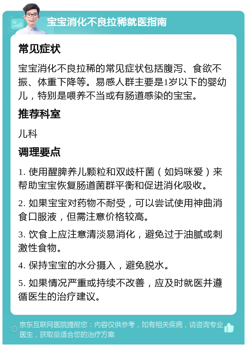 宝宝消化不良拉稀就医指南 常见症状 宝宝消化不良拉稀的常见症状包括腹泻、食欲不振、体重下降等。易感人群主要是1岁以下的婴幼儿，特别是喂养不当或有肠道感染的宝宝。 推荐科室 儿科 调理要点 1. 使用醒脾养儿颗粒和双歧杆菌（如妈咪爱）来帮助宝宝恢复肠道菌群平衡和促进消化吸收。 2. 如果宝宝对药物不耐受，可以尝试使用神曲消食口服液，但需注意价格较高。 3. 饮食上应注意清淡易消化，避免过于油腻或刺激性食物。 4. 保持宝宝的水分摄入，避免脱水。 5. 如果情况严重或持续不改善，应及时就医并遵循医生的治疗建议。