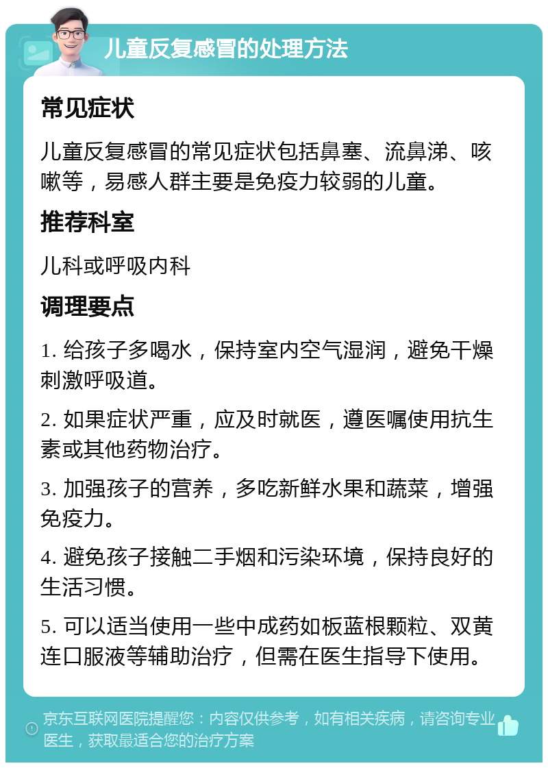 儿童反复感冒的处理方法 常见症状 儿童反复感冒的常见症状包括鼻塞、流鼻涕、咳嗽等，易感人群主要是免疫力较弱的儿童。 推荐科室 儿科或呼吸内科 调理要点 1. 给孩子多喝水，保持室内空气湿润，避免干燥刺激呼吸道。 2. 如果症状严重，应及时就医，遵医嘱使用抗生素或其他药物治疗。 3. 加强孩子的营养，多吃新鲜水果和蔬菜，增强免疫力。 4. 避免孩子接触二手烟和污染环境，保持良好的生活习惯。 5. 可以适当使用一些中成药如板蓝根颗粒、双黄连口服液等辅助治疗，但需在医生指导下使用。