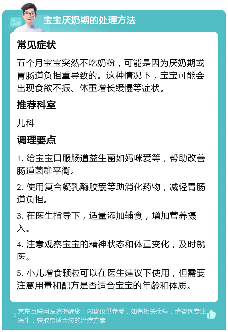 宝宝厌奶期的处理方法 常见症状 五个月宝宝突然不吃奶粉，可能是因为厌奶期或胃肠道负担重导致的。这种情况下，宝宝可能会出现食欲不振、体重增长缓慢等症状。 推荐科室 儿科 调理要点 1. 给宝宝口服肠道益生菌如妈咪爱等，帮助改善肠道菌群平衡。 2. 使用复合凝乳酶胶囊等助消化药物，减轻胃肠道负担。 3. 在医生指导下，适量添加辅食，增加营养摄入。 4. 注意观察宝宝的精神状态和体重变化，及时就医。 5. 小儿增食颗粒可以在医生建议下使用，但需要注意用量和配方是否适合宝宝的年龄和体质。