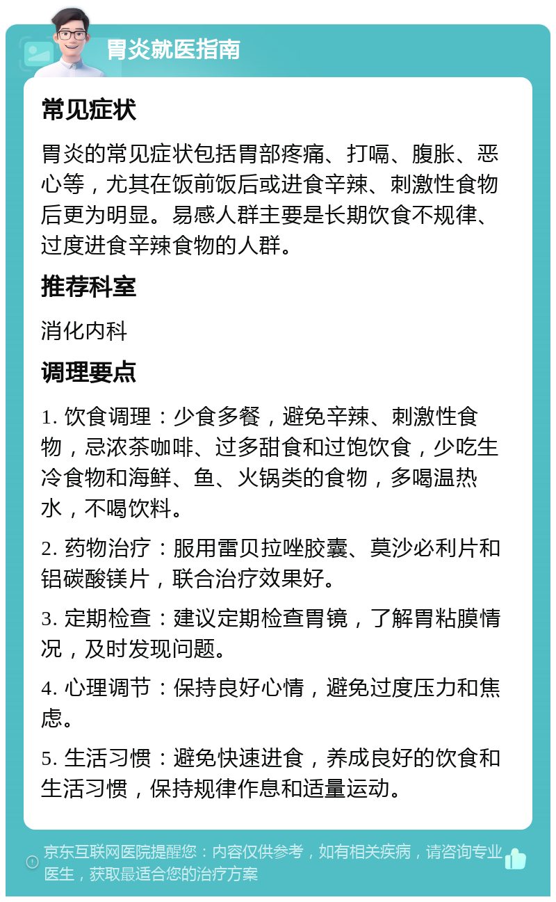 胃炎就医指南 常见症状 胃炎的常见症状包括胃部疼痛、打嗝、腹胀、恶心等，尤其在饭前饭后或进食辛辣、刺激性食物后更为明显。易感人群主要是长期饮食不规律、过度进食辛辣食物的人群。 推荐科室 消化内科 调理要点 1. 饮食调理：少食多餐，避免辛辣、刺激性食物，忌浓茶咖啡、过多甜食和过饱饮食，少吃生冷食物和海鲜、鱼、火锅类的食物，多喝温热水，不喝饮料。 2. 药物治疗：服用雷贝拉唑胶囊、莫沙必利片和铝碳酸镁片，联合治疗效果好。 3. 定期检查：建议定期检查胃镜，了解胃粘膜情况，及时发现问题。 4. 心理调节：保持良好心情，避免过度压力和焦虑。 5. 生活习惯：避免快速进食，养成良好的饮食和生活习惯，保持规律作息和适量运动。