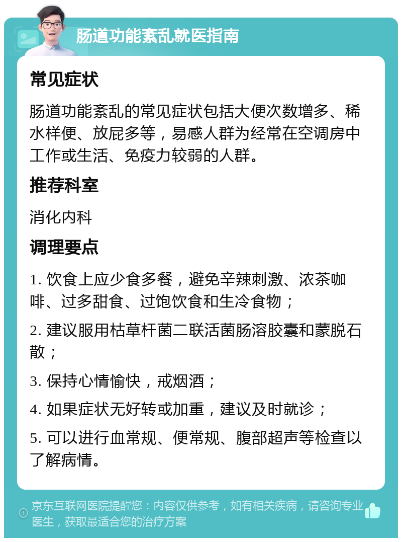 肠道功能紊乱就医指南 常见症状 肠道功能紊乱的常见症状包括大便次数增多、稀水样便、放屁多等，易感人群为经常在空调房中工作或生活、免疫力较弱的人群。 推荐科室 消化内科 调理要点 1. 饮食上应少食多餐，避免辛辣刺激、浓茶咖啡、过多甜食、过饱饮食和生冷食物； 2. 建议服用枯草杆菌二联活菌肠溶胶囊和蒙脱石散； 3. 保持心情愉快，戒烟酒； 4. 如果症状无好转或加重，建议及时就诊； 5. 可以进行血常规、便常规、腹部超声等检查以了解病情。