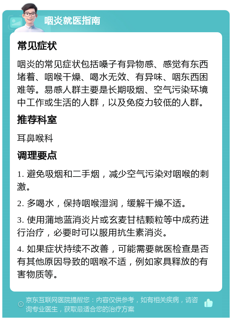 咽炎就医指南 常见症状 咽炎的常见症状包括嗓子有异物感、感觉有东西堵着、咽喉干燥、喝水无效、有异味、咽东西困难等。易感人群主要是长期吸烟、空气污染环境中工作或生活的人群，以及免疫力较低的人群。 推荐科室 耳鼻喉科 调理要点 1. 避免吸烟和二手烟，减少空气污染对咽喉的刺激。 2. 多喝水，保持咽喉湿润，缓解干燥不适。 3. 使用蒲地蓝消炎片或玄麦甘桔颗粒等中成药进行治疗，必要时可以服用抗生素消炎。 4. 如果症状持续不改善，可能需要就医检查是否有其他原因导致的咽喉不适，例如家具释放的有害物质等。