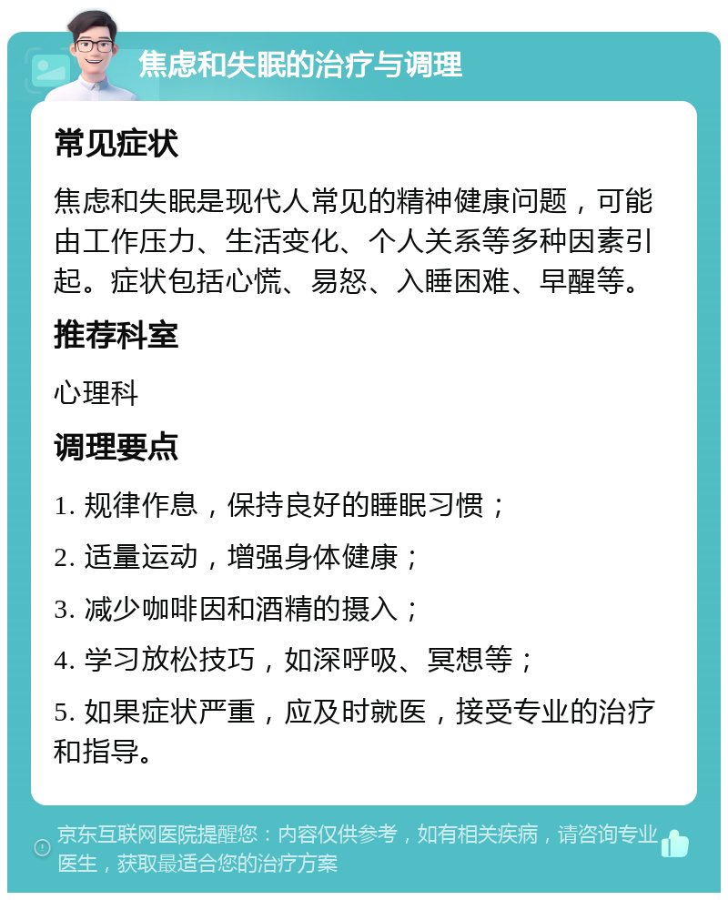 焦虑和失眠的治疗与调理 常见症状 焦虑和失眠是现代人常见的精神健康问题，可能由工作压力、生活变化、个人关系等多种因素引起。症状包括心慌、易怒、入睡困难、早醒等。 推荐科室 心理科 调理要点 1. 规律作息，保持良好的睡眠习惯； 2. 适量运动，增强身体健康； 3. 减少咖啡因和酒精的摄入； 4. 学习放松技巧，如深呼吸、冥想等； 5. 如果症状严重，应及时就医，接受专业的治疗和指导。