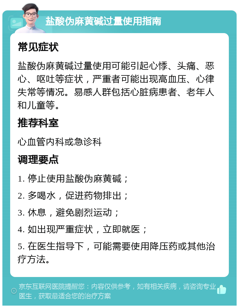 盐酸伪麻黄碱过量使用指南 常见症状 盐酸伪麻黄碱过量使用可能引起心悸、头痛、恶心、呕吐等症状，严重者可能出现高血压、心律失常等情况。易感人群包括心脏病患者、老年人和儿童等。 推荐科室 心血管内科或急诊科 调理要点 1. 停止使用盐酸伪麻黄碱； 2. 多喝水，促进药物排出； 3. 休息，避免剧烈运动； 4. 如出现严重症状，立即就医； 5. 在医生指导下，可能需要使用降压药或其他治疗方法。