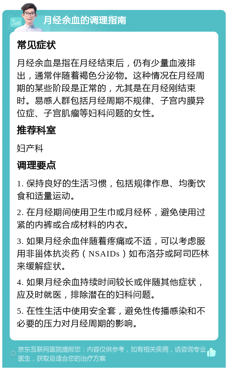 月经余血的调理指南 常见症状 月经余血是指在月经结束后，仍有少量血液排出，通常伴随着褐色分泌物。这种情况在月经周期的某些阶段是正常的，尤其是在月经刚结束时。易感人群包括月经周期不规律、子宫内膜异位症、子宫肌瘤等妇科问题的女性。 推荐科室 妇产科 调理要点 1. 保持良好的生活习惯，包括规律作息、均衡饮食和适量运动。 2. 在月经期间使用卫生巾或月经杯，避免使用过紧的内裤或合成材料的内衣。 3. 如果月经余血伴随着疼痛或不适，可以考虑服用非甾体抗炎药（NSAIDs）如布洛芬或阿司匹林来缓解症状。 4. 如果月经余血持续时间较长或伴随其他症状，应及时就医，排除潜在的妇科问题。 5. 在性生活中使用安全套，避免性传播感染和不必要的压力对月经周期的影响。