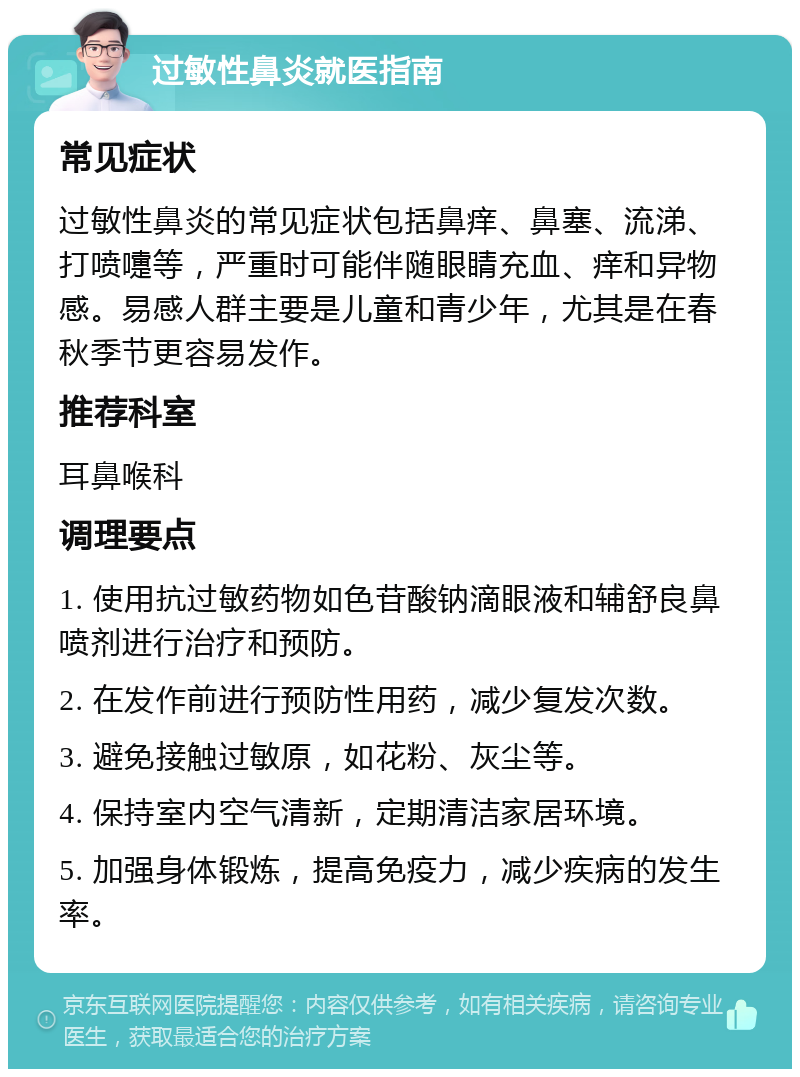 过敏性鼻炎就医指南 常见症状 过敏性鼻炎的常见症状包括鼻痒、鼻塞、流涕、打喷嚏等，严重时可能伴随眼睛充血、痒和异物感。易感人群主要是儿童和青少年，尤其是在春秋季节更容易发作。 推荐科室 耳鼻喉科 调理要点 1. 使用抗过敏药物如色苷酸钠滴眼液和辅舒良鼻喷剂进行治疗和预防。 2. 在发作前进行预防性用药，减少复发次数。 3. 避免接触过敏原，如花粉、灰尘等。 4. 保持室内空气清新，定期清洁家居环境。 5. 加强身体锻炼，提高免疫力，减少疾病的发生率。