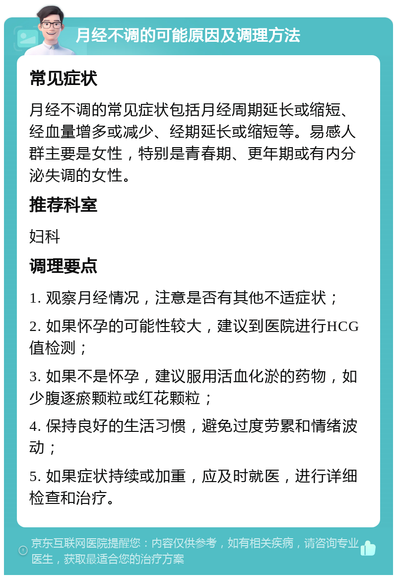 月经不调的可能原因及调理方法 常见症状 月经不调的常见症状包括月经周期延长或缩短、经血量增多或减少、经期延长或缩短等。易感人群主要是女性，特别是青春期、更年期或有内分泌失调的女性。 推荐科室 妇科 调理要点 1. 观察月经情况，注意是否有其他不适症状； 2. 如果怀孕的可能性较大，建议到医院进行HCG值检测； 3. 如果不是怀孕，建议服用活血化淤的药物，如少腹逐瘀颗粒或红花颗粒； 4. 保持良好的生活习惯，避免过度劳累和情绪波动； 5. 如果症状持续或加重，应及时就医，进行详细检查和治疗。