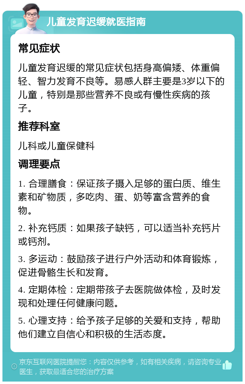 儿童发育迟缓就医指南 常见症状 儿童发育迟缓的常见症状包括身高偏矮、体重偏轻、智力发育不良等。易感人群主要是3岁以下的儿童，特别是那些营养不良或有慢性疾病的孩子。 推荐科室 儿科或儿童保健科 调理要点 1. 合理膳食：保证孩子摄入足够的蛋白质、维生素和矿物质，多吃肉、蛋、奶等富含营养的食物。 2. 补充钙质：如果孩子缺钙，可以适当补充钙片或钙剂。 3. 多运动：鼓励孩子进行户外活动和体育锻炼，促进骨骼生长和发育。 4. 定期体检：定期带孩子去医院做体检，及时发现和处理任何健康问题。 5. 心理支持：给予孩子足够的关爱和支持，帮助他们建立自信心和积极的生活态度。