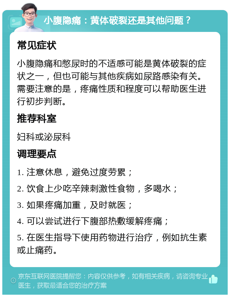 小腹隐痛：黄体破裂还是其他问题？ 常见症状 小腹隐痛和憋尿时的不适感可能是黄体破裂的症状之一，但也可能与其他疾病如尿路感染有关。需要注意的是，疼痛性质和程度可以帮助医生进行初步判断。 推荐科室 妇科或泌尿科 调理要点 1. 注意休息，避免过度劳累； 2. 饮食上少吃辛辣刺激性食物，多喝水； 3. 如果疼痛加重，及时就医； 4. 可以尝试进行下腹部热敷缓解疼痛； 5. 在医生指导下使用药物进行治疗，例如抗生素或止痛药。