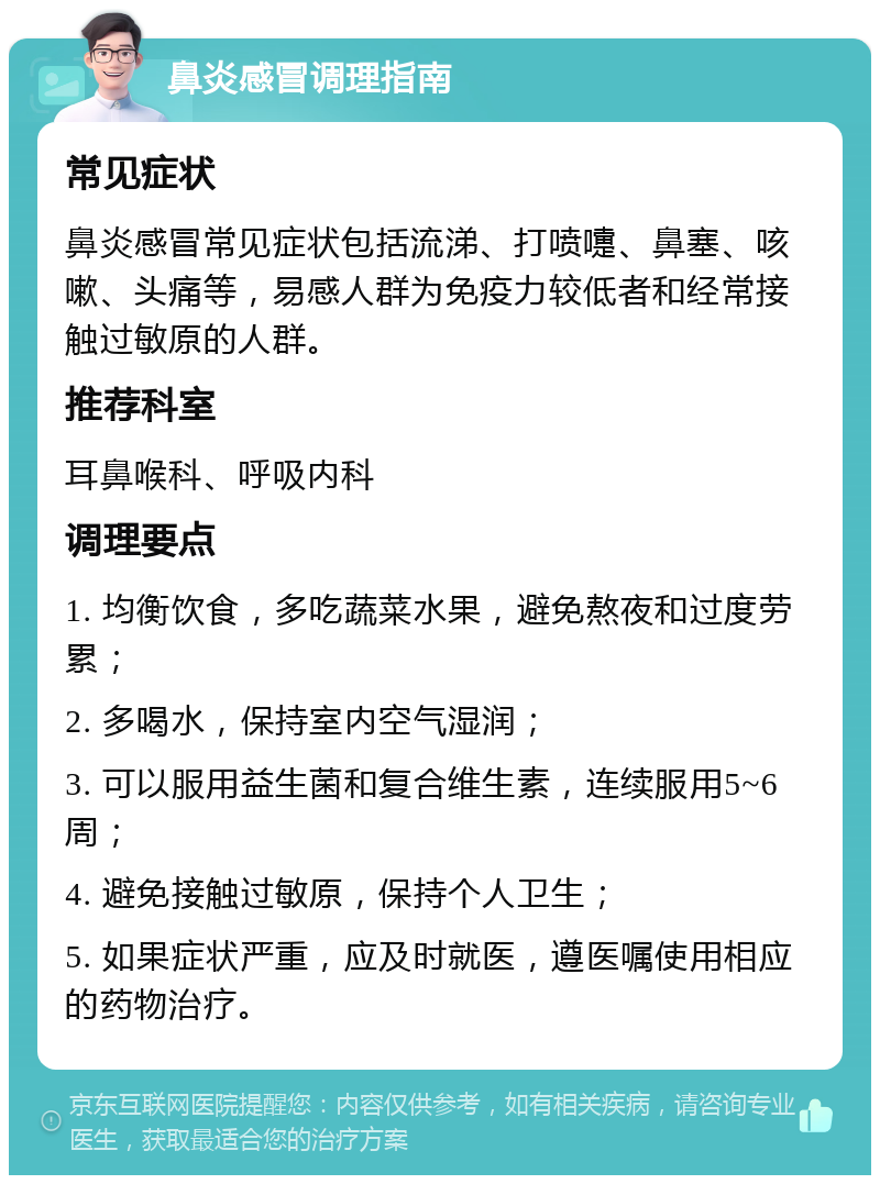 鼻炎感冒调理指南 常见症状 鼻炎感冒常见症状包括流涕、打喷嚏、鼻塞、咳嗽、头痛等，易感人群为免疫力较低者和经常接触过敏原的人群。 推荐科室 耳鼻喉科、呼吸内科 调理要点 1. 均衡饮食，多吃蔬菜水果，避免熬夜和过度劳累； 2. 多喝水，保持室内空气湿润； 3. 可以服用益生菌和复合维生素，连续服用5~6周； 4. 避免接触过敏原，保持个人卫生； 5. 如果症状严重，应及时就医，遵医嘱使用相应的药物治疗。