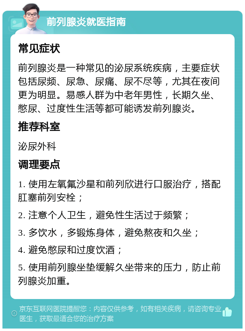 前列腺炎就医指南 常见症状 前列腺炎是一种常见的泌尿系统疾病，主要症状包括尿频、尿急、尿痛、尿不尽等，尤其在夜间更为明显。易感人群为中老年男性，长期久坐、憋尿、过度性生活等都可能诱发前列腺炎。 推荐科室 泌尿外科 调理要点 1. 使用左氧氟沙星和前列欣进行口服治疗，搭配肛塞前列安栓； 2. 注意个人卫生，避免性生活过于频繁； 3. 多饮水，多锻炼身体，避免熬夜和久坐； 4. 避免憋尿和过度饮酒； 5. 使用前列腺坐垫缓解久坐带来的压力，防止前列腺炎加重。