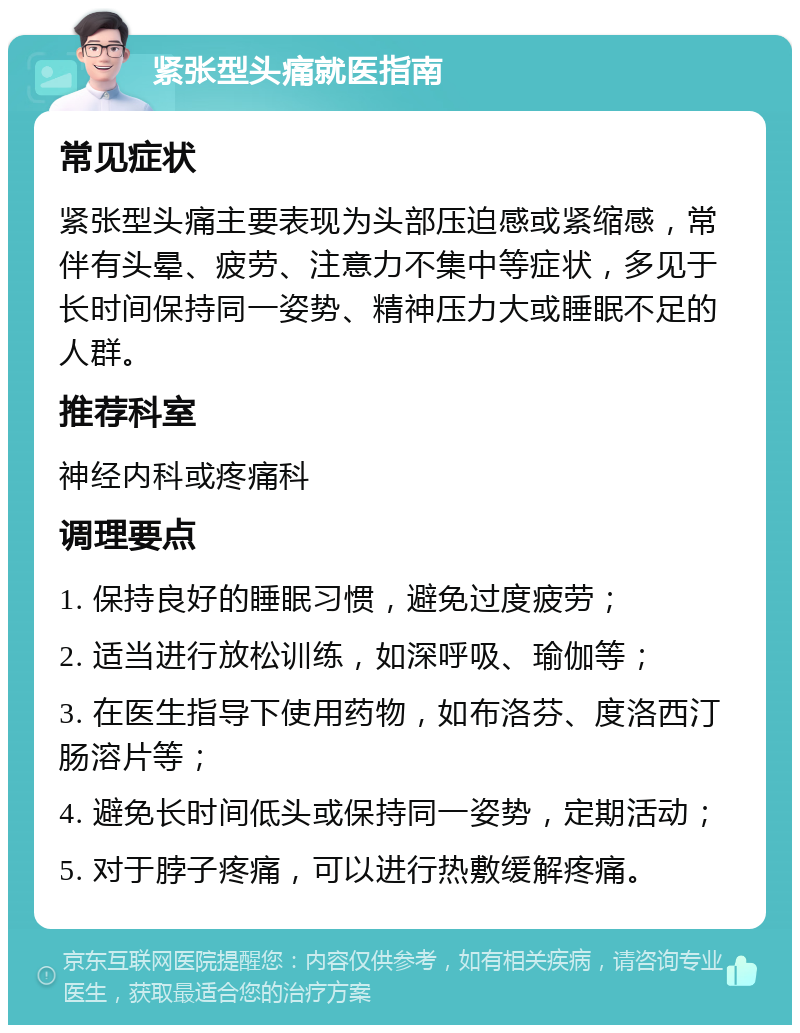 紧张型头痛就医指南 常见症状 紧张型头痛主要表现为头部压迫感或紧缩感，常伴有头晕、疲劳、注意力不集中等症状，多见于长时间保持同一姿势、精神压力大或睡眠不足的人群。 推荐科室 神经内科或疼痛科 调理要点 1. 保持良好的睡眠习惯，避免过度疲劳； 2. 适当进行放松训练，如深呼吸、瑜伽等； 3. 在医生指导下使用药物，如布洛芬、度洛西汀肠溶片等； 4. 避免长时间低头或保持同一姿势，定期活动； 5. 对于脖子疼痛，可以进行热敷缓解疼痛。