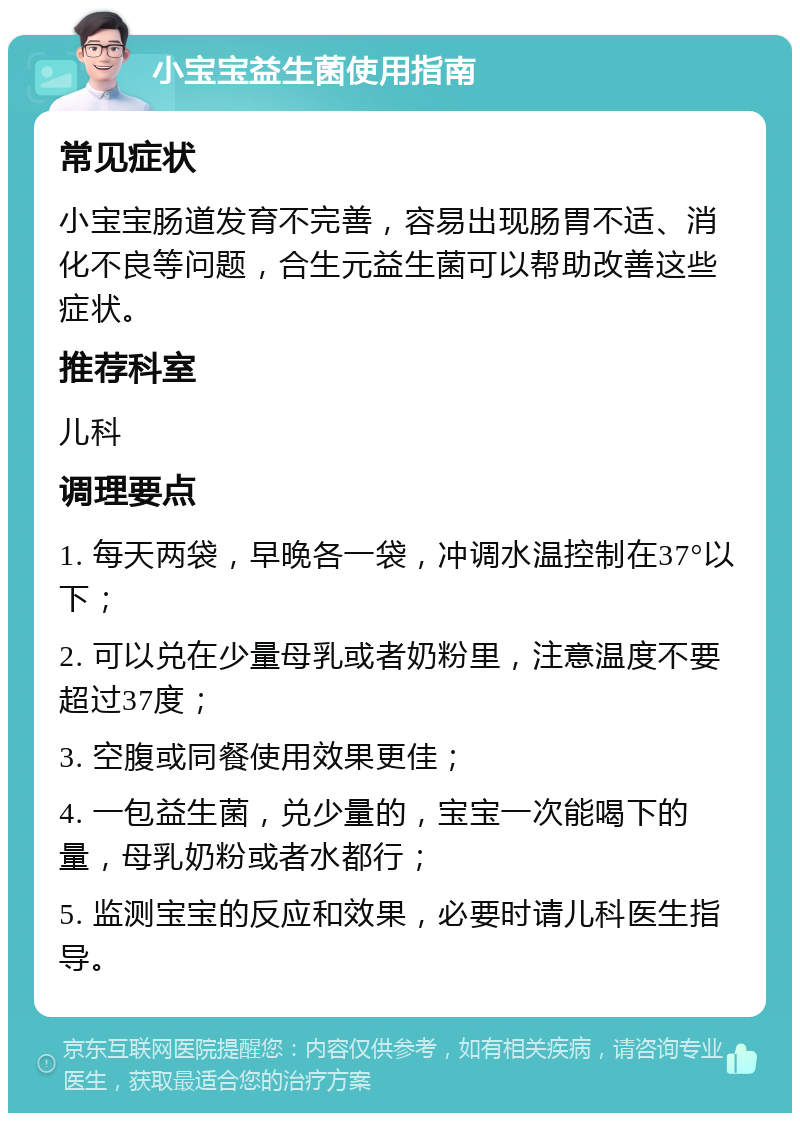 小宝宝益生菌使用指南 常见症状 小宝宝肠道发育不完善，容易出现肠胃不适、消化不良等问题，合生元益生菌可以帮助改善这些症状。 推荐科室 儿科 调理要点 1. 每天两袋，早晚各一袋，冲调水温控制在37°以下； 2. 可以兑在少量母乳或者奶粉里，注意温度不要超过37度； 3. 空腹或同餐使用效果更佳； 4. 一包益生菌，兑少量的，宝宝一次能喝下的量，母乳奶粉或者水都行； 5. 监测宝宝的反应和效果，必要时请儿科医生指导。