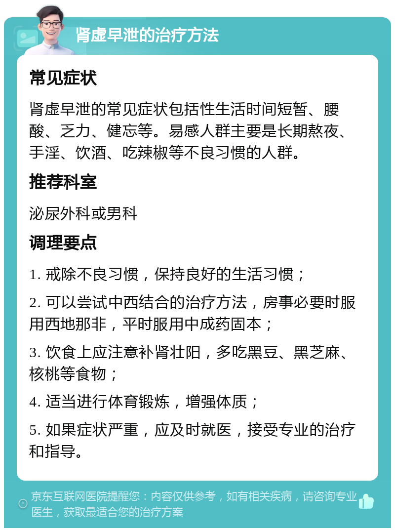 肾虚早泄的治疗方法 常见症状 肾虚早泄的常见症状包括性生活时间短暂、腰酸、乏力、健忘等。易感人群主要是长期熬夜、手淫、饮酒、吃辣椒等不良习惯的人群。 推荐科室 泌尿外科或男科 调理要点 1. 戒除不良习惯，保持良好的生活习惯； 2. 可以尝试中西结合的治疗方法，房事必要时服用西地那非，平时服用中成药固本； 3. 饮食上应注意补肾壮阳，多吃黑豆、黑芝麻、核桃等食物； 4. 适当进行体育锻炼，增强体质； 5. 如果症状严重，应及时就医，接受专业的治疗和指导。