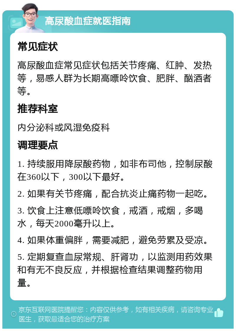 高尿酸血症就医指南 常见症状 高尿酸血症常见症状包括关节疼痛、红肿、发热等，易感人群为长期高嘌呤饮食、肥胖、酗酒者等。 推荐科室 内分泌科或风湿免疫科 调理要点 1. 持续服用降尿酸药物，如非布司他，控制尿酸在360以下，300以下最好。 2. 如果有关节疼痛，配合抗炎止痛药物一起吃。 3. 饮食上注意低嘌呤饮食，戒酒，戒烟，多喝水，每天2000毫升以上。 4. 如果体重偏胖，需要减肥，避免劳累及受凉。 5. 定期复查血尿常规、肝肾功，以监测用药效果和有无不良反应，并根据检查结果调整药物用量。