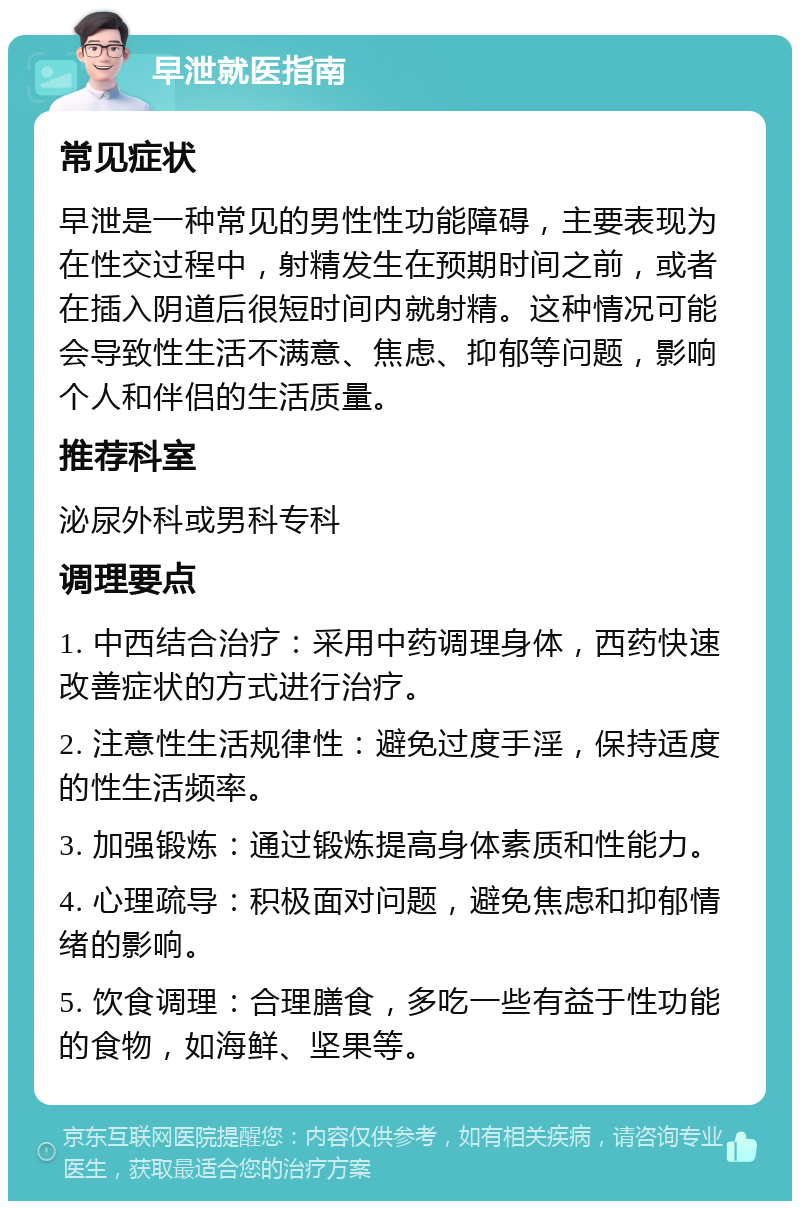 早泄就医指南 常见症状 早泄是一种常见的男性性功能障碍，主要表现为在性交过程中，射精发生在预期时间之前，或者在插入阴道后很短时间内就射精。这种情况可能会导致性生活不满意、焦虑、抑郁等问题，影响个人和伴侣的生活质量。 推荐科室 泌尿外科或男科专科 调理要点 1. 中西结合治疗：采用中药调理身体，西药快速改善症状的方式进行治疗。 2. 注意性生活规律性：避免过度手淫，保持适度的性生活频率。 3. 加强锻炼：通过锻炼提高身体素质和性能力。 4. 心理疏导：积极面对问题，避免焦虑和抑郁情绪的影响。 5. 饮食调理：合理膳食，多吃一些有益于性功能的食物，如海鲜、坚果等。