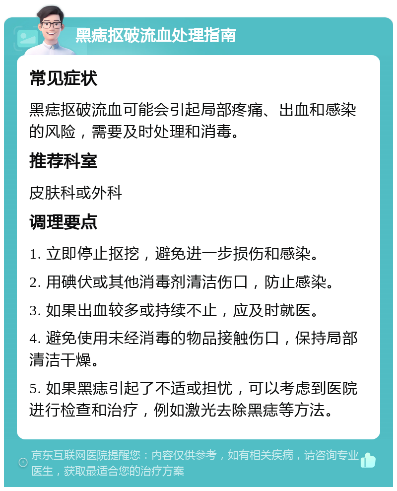 黑痣抠破流血处理指南 常见症状 黑痣抠破流血可能会引起局部疼痛、出血和感染的风险，需要及时处理和消毒。 推荐科室 皮肤科或外科 调理要点 1. 立即停止抠挖，避免进一步损伤和感染。 2. 用碘伏或其他消毒剂清洁伤口，防止感染。 3. 如果出血较多或持续不止，应及时就医。 4. 避免使用未经消毒的物品接触伤口，保持局部清洁干燥。 5. 如果黑痣引起了不适或担忧，可以考虑到医院进行检查和治疗，例如激光去除黑痣等方法。