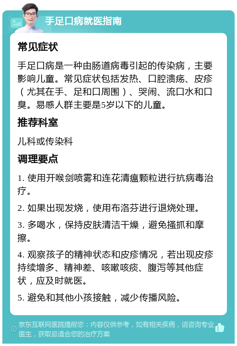 手足口病就医指南 常见症状 手足口病是一种由肠道病毒引起的传染病，主要影响儿童。常见症状包括发热、口腔溃疡、皮疹（尤其在手、足和口周围）、哭闹、流口水和口臭。易感人群主要是5岁以下的儿童。 推荐科室 儿科或传染科 调理要点 1. 使用开喉剑喷雾和连花清瘟颗粒进行抗病毒治疗。 2. 如果出现发烧，使用布洛芬进行退烧处理。 3. 多喝水，保持皮肤清洁干燥，避免搔抓和摩擦。 4. 观察孩子的精神状态和皮疹情况，若出现皮疹持续增多、精神差、咳嗽咳痰、腹泻等其他症状，应及时就医。 5. 避免和其他小孩接触，减少传播风险。