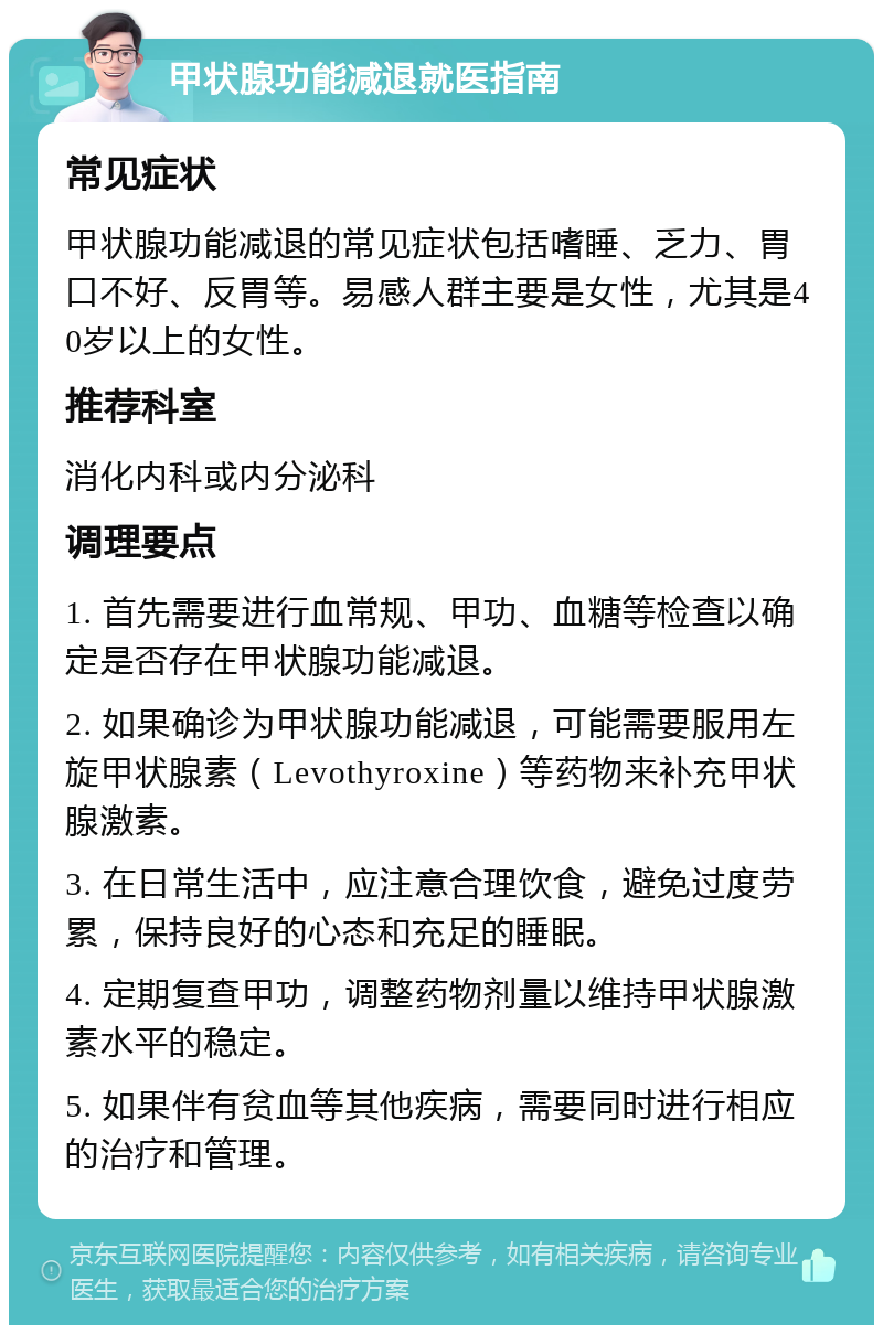 甲状腺功能减退就医指南 常见症状 甲状腺功能减退的常见症状包括嗜睡、乏力、胃口不好、反胃等。易感人群主要是女性，尤其是40岁以上的女性。 推荐科室 消化内科或内分泌科 调理要点 1. 首先需要进行血常规、甲功、血糖等检查以确定是否存在甲状腺功能减退。 2. 如果确诊为甲状腺功能减退，可能需要服用左旋甲状腺素（Levothyroxine）等药物来补充甲状腺激素。 3. 在日常生活中，应注意合理饮食，避免过度劳累，保持良好的心态和充足的睡眠。 4. 定期复查甲功，调整药物剂量以维持甲状腺激素水平的稳定。 5. 如果伴有贫血等其他疾病，需要同时进行相应的治疗和管理。