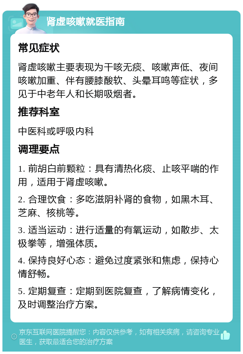 肾虚咳嗽就医指南 常见症状 肾虚咳嗽主要表现为干咳无痰、咳嗽声低、夜间咳嗽加重、伴有腰膝酸软、头晕耳鸣等症状，多见于中老年人和长期吸烟者。 推荐科室 中医科或呼吸内科 调理要点 1. 前胡白前颗粒：具有清热化痰、止咳平喘的作用，适用于肾虚咳嗽。 2. 合理饮食：多吃滋阴补肾的食物，如黑木耳、芝麻、核桃等。 3. 适当运动：进行适量的有氧运动，如散步、太极拳等，增强体质。 4. 保持良好心态：避免过度紧张和焦虑，保持心情舒畅。 5. 定期复查：定期到医院复查，了解病情变化，及时调整治疗方案。