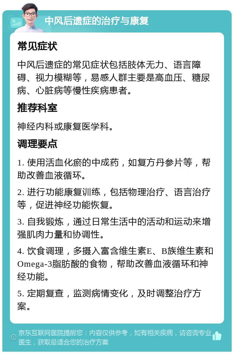 中风后遗症的治疗与康复 常见症状 中风后遗症的常见症状包括肢体无力、语言障碍、视力模糊等，易感人群主要是高血压、糖尿病、心脏病等慢性疾病患者。 推荐科室 神经内科或康复医学科。 调理要点 1. 使用活血化瘀的中成药，如复方丹参片等，帮助改善血液循环。 2. 进行功能康复训练，包括物理治疗、语言治疗等，促进神经功能恢复。 3. 自我锻炼，通过日常生活中的活动和运动来增强肌肉力量和协调性。 4. 饮食调理，多摄入富含维生素E、B族维生素和Omega-3脂肪酸的食物，帮助改善血液循环和神经功能。 5. 定期复查，监测病情变化，及时调整治疗方案。