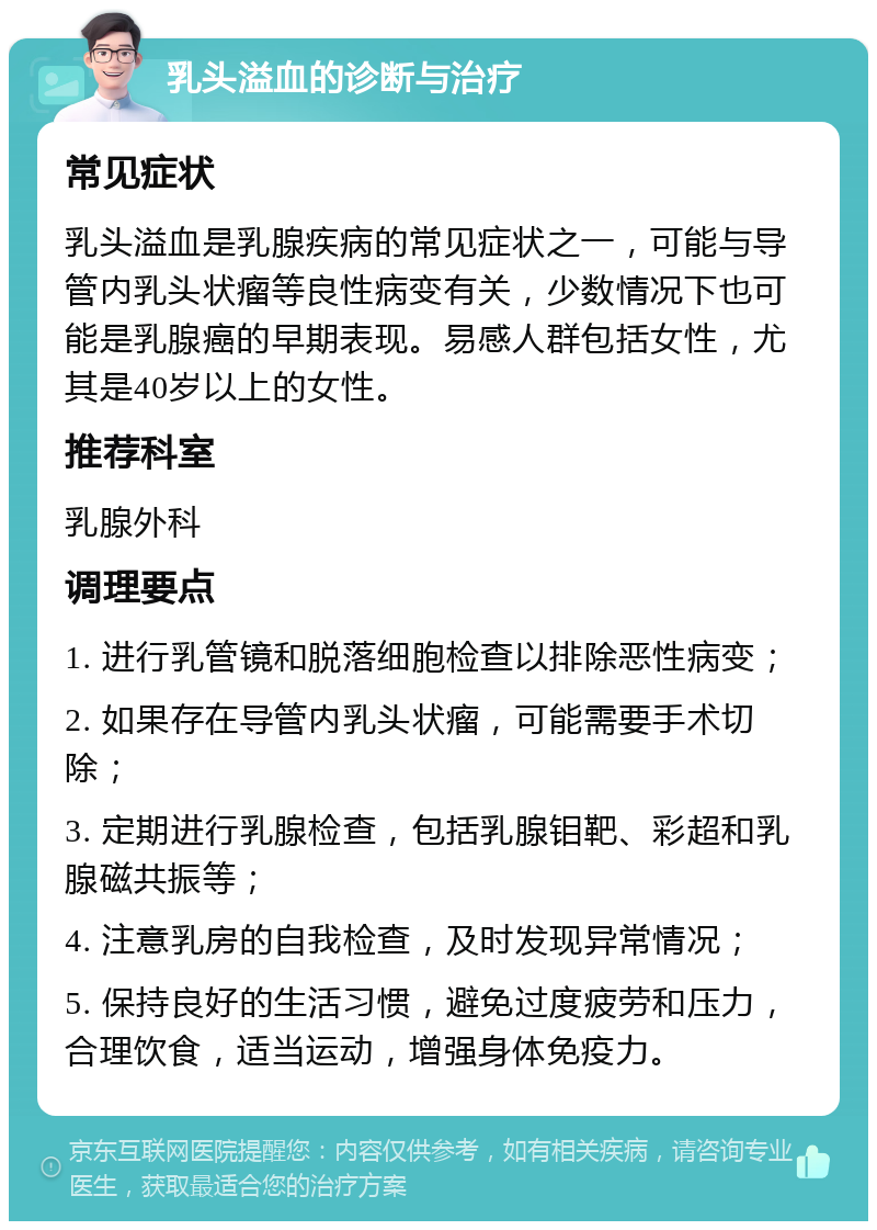 乳头溢血的诊断与治疗 常见症状 乳头溢血是乳腺疾病的常见症状之一，可能与导管内乳头状瘤等良性病变有关，少数情况下也可能是乳腺癌的早期表现。易感人群包括女性，尤其是40岁以上的女性。 推荐科室 乳腺外科 调理要点 1. 进行乳管镜和脱落细胞检查以排除恶性病变； 2. 如果存在导管内乳头状瘤，可能需要手术切除； 3. 定期进行乳腺检查，包括乳腺钼靶、彩超和乳腺磁共振等； 4. 注意乳房的自我检查，及时发现异常情况； 5. 保持良好的生活习惯，避免过度疲劳和压力，合理饮食，适当运动，增强身体免疫力。