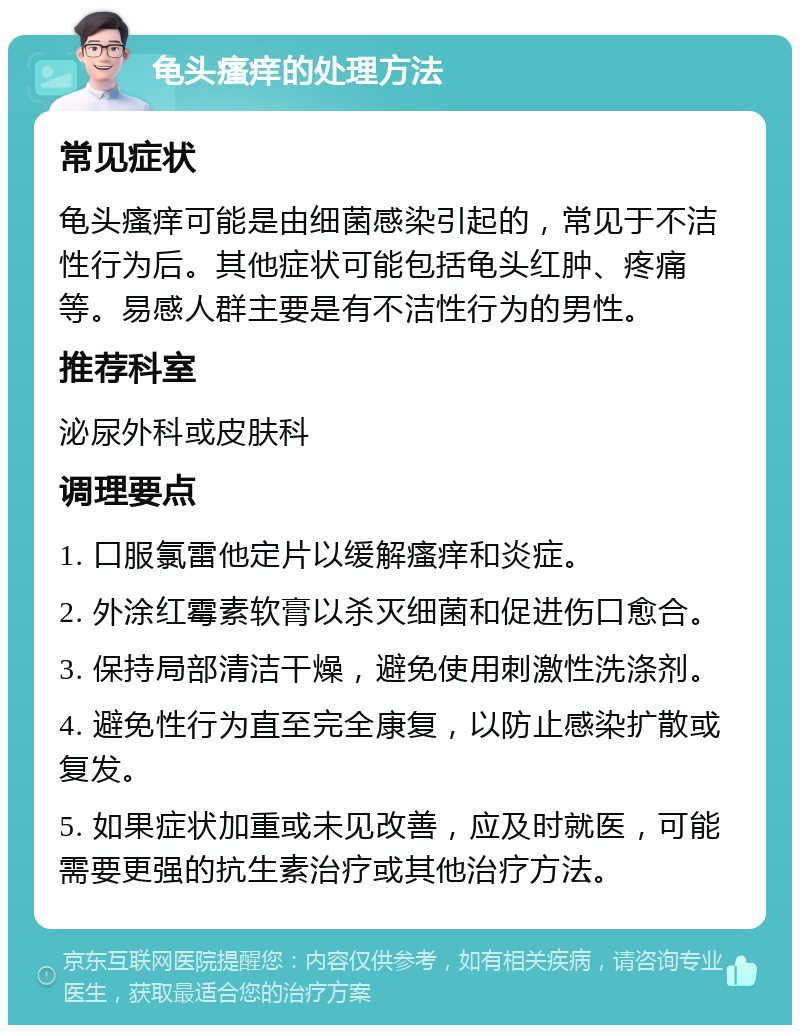 龟头瘙痒的处理方法 常见症状 龟头瘙痒可能是由细菌感染引起的，常见于不洁性行为后。其他症状可能包括龟头红肿、疼痛等。易感人群主要是有不洁性行为的男性。 推荐科室 泌尿外科或皮肤科 调理要点 1. 口服氯雷他定片以缓解瘙痒和炎症。 2. 外涂红霉素软膏以杀灭细菌和促进伤口愈合。 3. 保持局部清洁干燥，避免使用刺激性洗涤剂。 4. 避免性行为直至完全康复，以防止感染扩散或复发。 5. 如果症状加重或未见改善，应及时就医，可能需要更强的抗生素治疗或其他治疗方法。