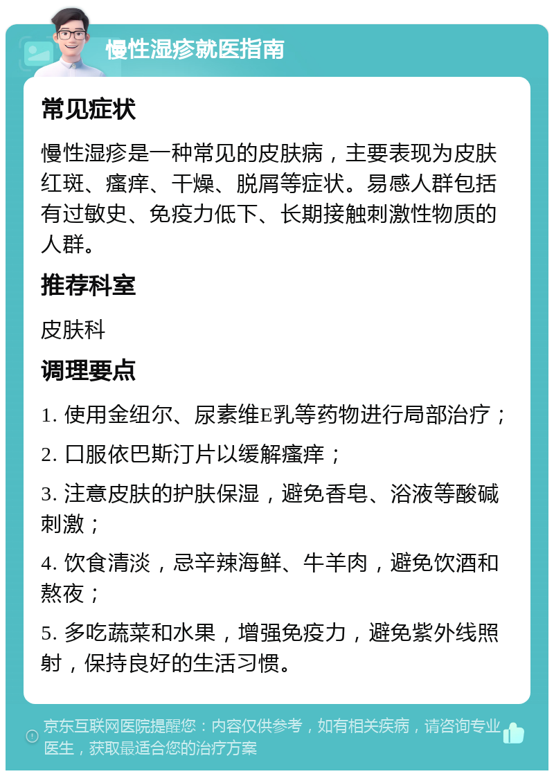 慢性湿疹就医指南 常见症状 慢性湿疹是一种常见的皮肤病，主要表现为皮肤红斑、瘙痒、干燥、脱屑等症状。易感人群包括有过敏史、免疫力低下、长期接触刺激性物质的人群。 推荐科室 皮肤科 调理要点 1. 使用金纽尔、尿素维E乳等药物进行局部治疗； 2. 口服依巴斯汀片以缓解瘙痒； 3. 注意皮肤的护肤保湿，避免香皂、浴液等酸碱刺激； 4. 饮食清淡，忌辛辣海鲜、牛羊肉，避免饮酒和熬夜； 5. 多吃蔬菜和水果，增强免疫力，避免紫外线照射，保持良好的生活习惯。