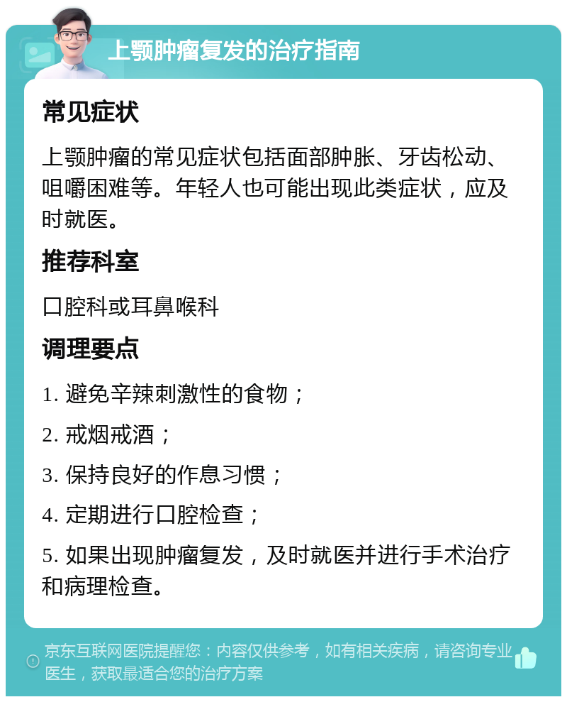 上颚肿瘤复发的治疗指南 常见症状 上颚肿瘤的常见症状包括面部肿胀、牙齿松动、咀嚼困难等。年轻人也可能出现此类症状，应及时就医。 推荐科室 口腔科或耳鼻喉科 调理要点 1. 避免辛辣刺激性的食物； 2. 戒烟戒酒； 3. 保持良好的作息习惯； 4. 定期进行口腔检查； 5. 如果出现肿瘤复发，及时就医并进行手术治疗和病理检查。