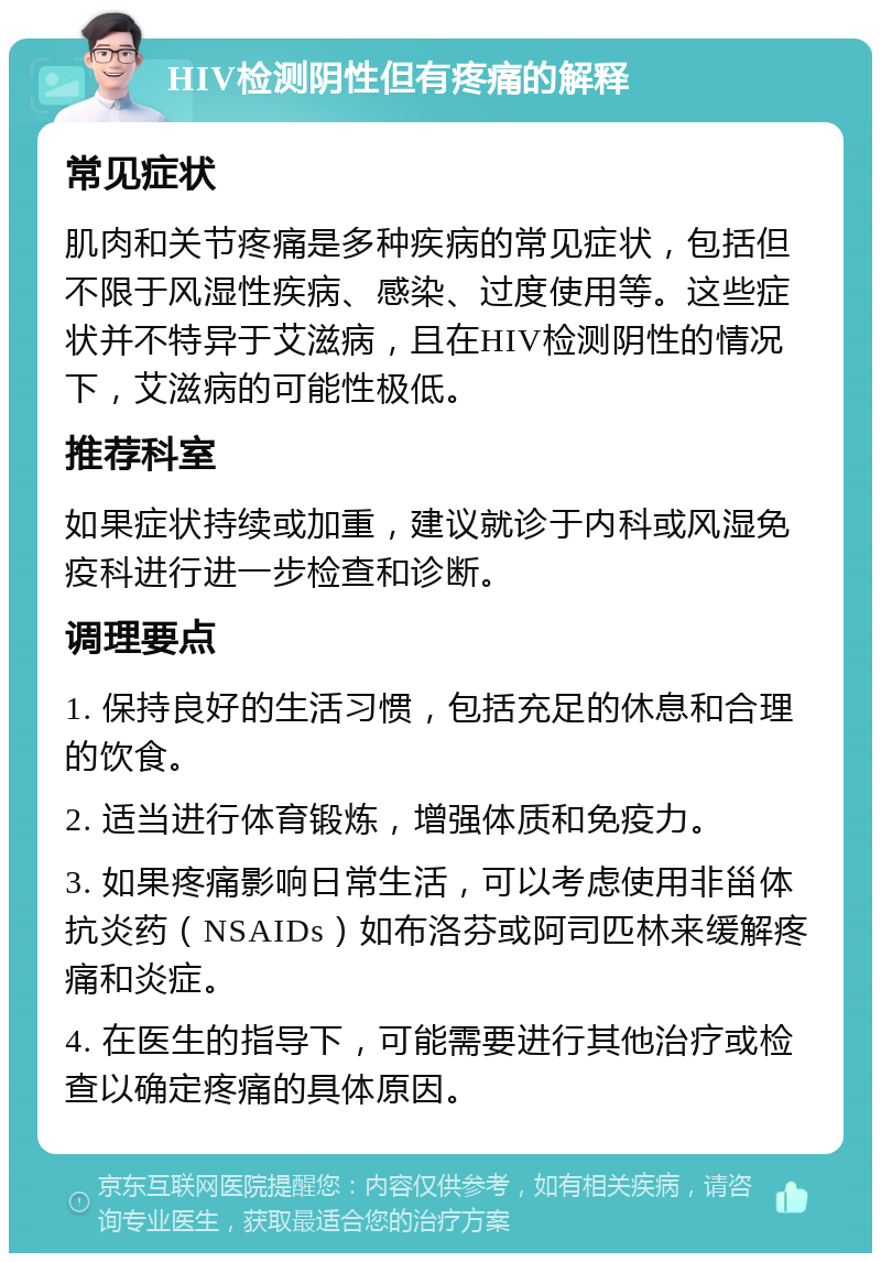 HIV检测阴性但有疼痛的解释 常见症状 肌肉和关节疼痛是多种疾病的常见症状，包括但不限于风湿性疾病、感染、过度使用等。这些症状并不特异于艾滋病，且在HIV检测阴性的情况下，艾滋病的可能性极低。 推荐科室 如果症状持续或加重，建议就诊于内科或风湿免疫科进行进一步检查和诊断。 调理要点 1. 保持良好的生活习惯，包括充足的休息和合理的饮食。 2. 适当进行体育锻炼，增强体质和免疫力。 3. 如果疼痛影响日常生活，可以考虑使用非甾体抗炎药（NSAIDs）如布洛芬或阿司匹林来缓解疼痛和炎症。 4. 在医生的指导下，可能需要进行其他治疗或检查以确定疼痛的具体原因。