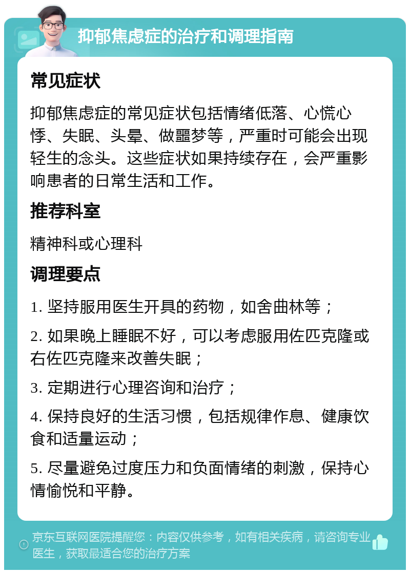 抑郁焦虑症的治疗和调理指南 常见症状 抑郁焦虑症的常见症状包括情绪低落、心慌心悸、失眠、头晕、做噩梦等，严重时可能会出现轻生的念头。这些症状如果持续存在，会严重影响患者的日常生活和工作。 推荐科室 精神科或心理科 调理要点 1. 坚持服用医生开具的药物，如舍曲林等； 2. 如果晚上睡眠不好，可以考虑服用佐匹克隆或右佐匹克隆来改善失眠； 3. 定期进行心理咨询和治疗； 4. 保持良好的生活习惯，包括规律作息、健康饮食和适量运动； 5. 尽量避免过度压力和负面情绪的刺激，保持心情愉悦和平静。