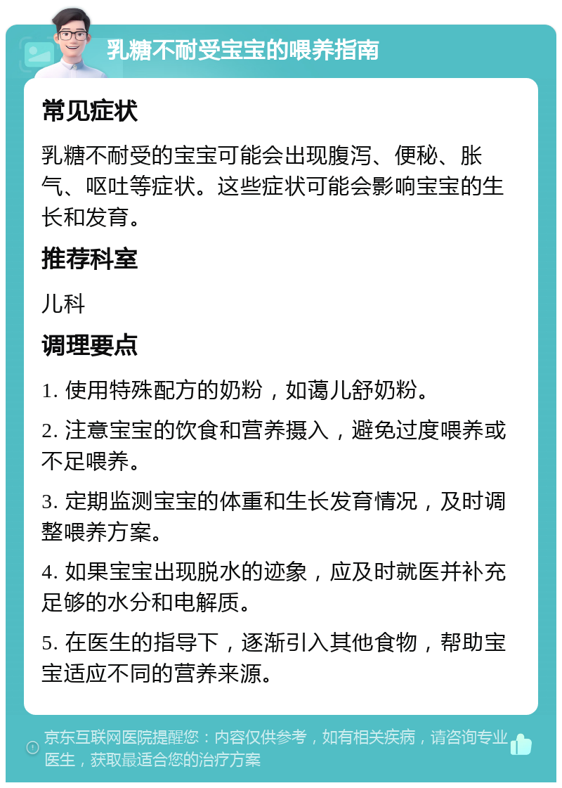 乳糖不耐受宝宝的喂养指南 常见症状 乳糖不耐受的宝宝可能会出现腹泻、便秘、胀气、呕吐等症状。这些症状可能会影响宝宝的生长和发育。 推荐科室 儿科 调理要点 1. 使用特殊配方的奶粉，如蔼儿舒奶粉。 2. 注意宝宝的饮食和营养摄入，避免过度喂养或不足喂养。 3. 定期监测宝宝的体重和生长发育情况，及时调整喂养方案。 4. 如果宝宝出现脱水的迹象，应及时就医并补充足够的水分和电解质。 5. 在医生的指导下，逐渐引入其他食物，帮助宝宝适应不同的营养来源。