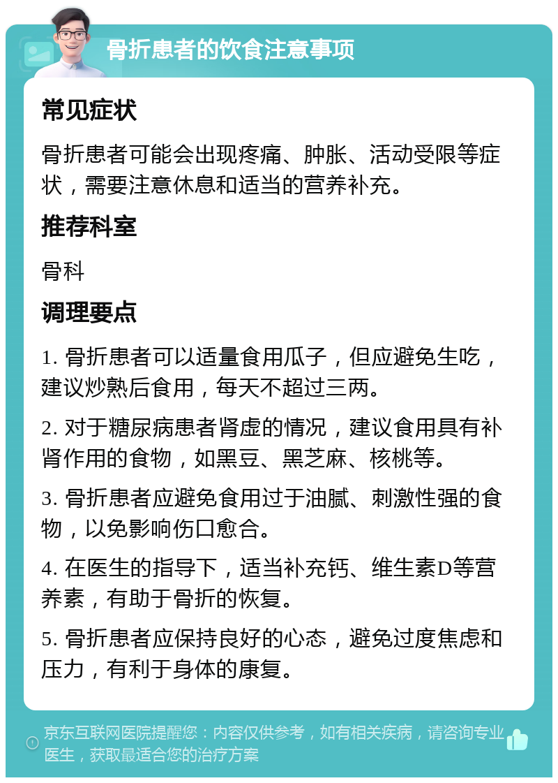 骨折患者的饮食注意事项 常见症状 骨折患者可能会出现疼痛、肿胀、活动受限等症状，需要注意休息和适当的营养补充。 推荐科室 骨科 调理要点 1. 骨折患者可以适量食用瓜子，但应避免生吃，建议炒熟后食用，每天不超过三两。 2. 对于糖尿病患者肾虚的情况，建议食用具有补肾作用的食物，如黑豆、黑芝麻、核桃等。 3. 骨折患者应避免食用过于油腻、刺激性强的食物，以免影响伤口愈合。 4. 在医生的指导下，适当补充钙、维生素D等营养素，有助于骨折的恢复。 5. 骨折患者应保持良好的心态，避免过度焦虑和压力，有利于身体的康复。