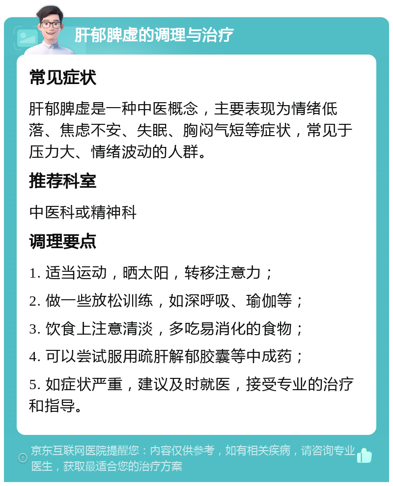 肝郁脾虚的调理与治疗 常见症状 肝郁脾虚是一种中医概念，主要表现为情绪低落、焦虑不安、失眠、胸闷气短等症状，常见于压力大、情绪波动的人群。 推荐科室 中医科或精神科 调理要点 1. 适当运动，晒太阳，转移注意力； 2. 做一些放松训练，如深呼吸、瑜伽等； 3. 饮食上注意清淡，多吃易消化的食物； 4. 可以尝试服用疏肝解郁胶囊等中成药； 5. 如症状严重，建议及时就医，接受专业的治疗和指导。