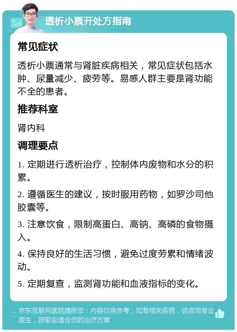 透析小票开处方指南 常见症状 透析小票通常与肾脏疾病相关，常见症状包括水肿、尿量减少、疲劳等。易感人群主要是肾功能不全的患者。 推荐科室 肾内科 调理要点 1. 定期进行透析治疗，控制体内废物和水分的积累。 2. 遵循医生的建议，按时服用药物，如罗沙司他胶囊等。 3. 注意饮食，限制高蛋白、高钠、高磷的食物摄入。 4. 保持良好的生活习惯，避免过度劳累和情绪波动。 5. 定期复查，监测肾功能和血液指标的变化。