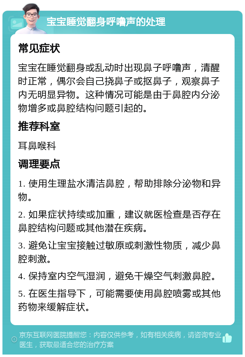 宝宝睡觉翻身呼噜声的处理 常见症状 宝宝在睡觉翻身或乱动时出现鼻子呼噜声，清醒时正常，偶尔会自己挠鼻子或抠鼻子，观察鼻子内无明显异物。这种情况可能是由于鼻腔内分泌物增多或鼻腔结构问题引起的。 推荐科室 耳鼻喉科 调理要点 1. 使用生理盐水清洁鼻腔，帮助排除分泌物和异物。 2. 如果症状持续或加重，建议就医检查是否存在鼻腔结构问题或其他潜在疾病。 3. 避免让宝宝接触过敏原或刺激性物质，减少鼻腔刺激。 4. 保持室内空气湿润，避免干燥空气刺激鼻腔。 5. 在医生指导下，可能需要使用鼻腔喷雾或其他药物来缓解症状。