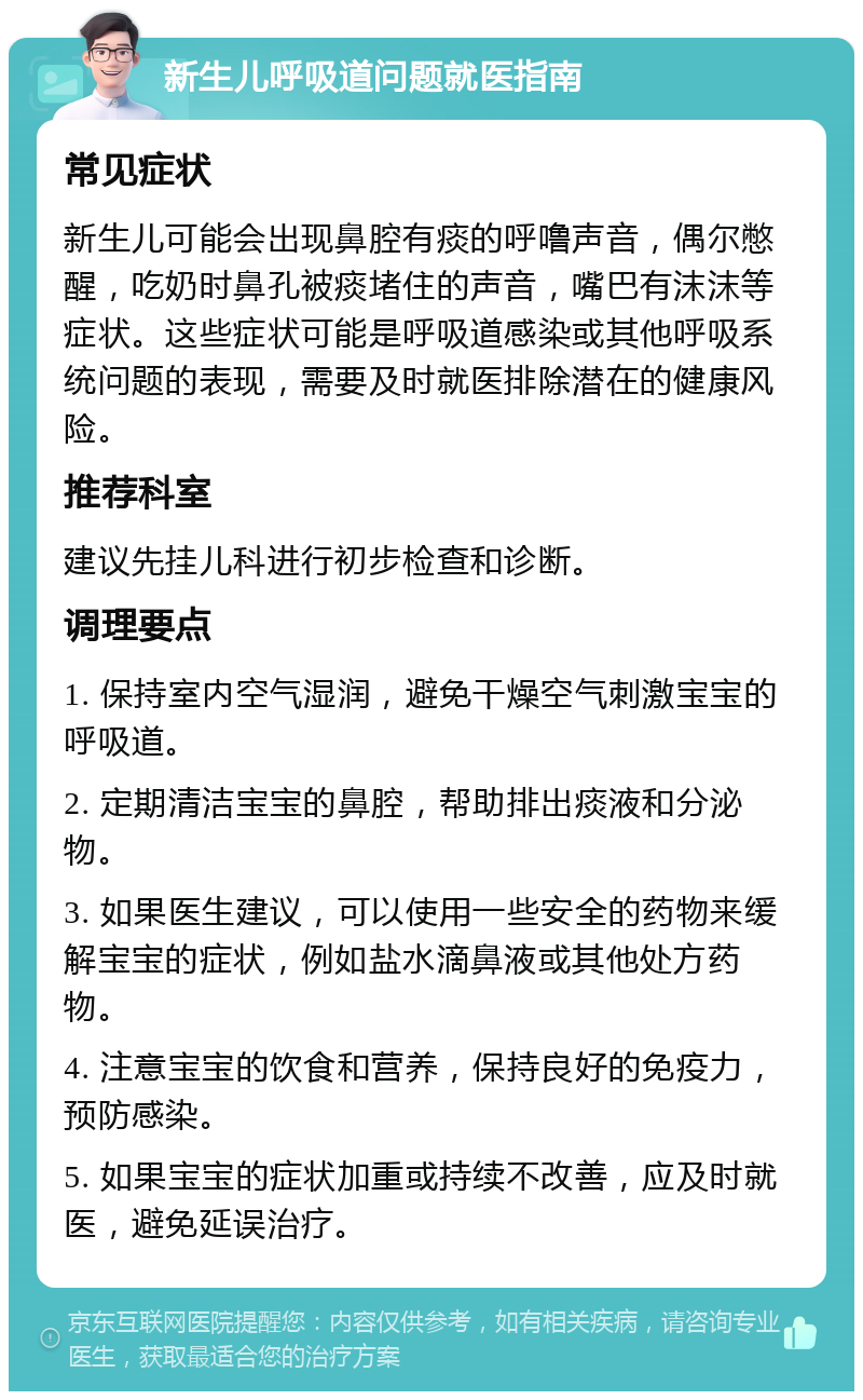 新生儿呼吸道问题就医指南 常见症状 新生儿可能会出现鼻腔有痰的呼噜声音，偶尔憋醒，吃奶时鼻孔被痰堵住的声音，嘴巴有沫沫等症状。这些症状可能是呼吸道感染或其他呼吸系统问题的表现，需要及时就医排除潜在的健康风险。 推荐科室 建议先挂儿科进行初步检查和诊断。 调理要点 1. 保持室内空气湿润，避免干燥空气刺激宝宝的呼吸道。 2. 定期清洁宝宝的鼻腔，帮助排出痰液和分泌物。 3. 如果医生建议，可以使用一些安全的药物来缓解宝宝的症状，例如盐水滴鼻液或其他处方药物。 4. 注意宝宝的饮食和营养，保持良好的免疫力，预防感染。 5. 如果宝宝的症状加重或持续不改善，应及时就医，避免延误治疗。