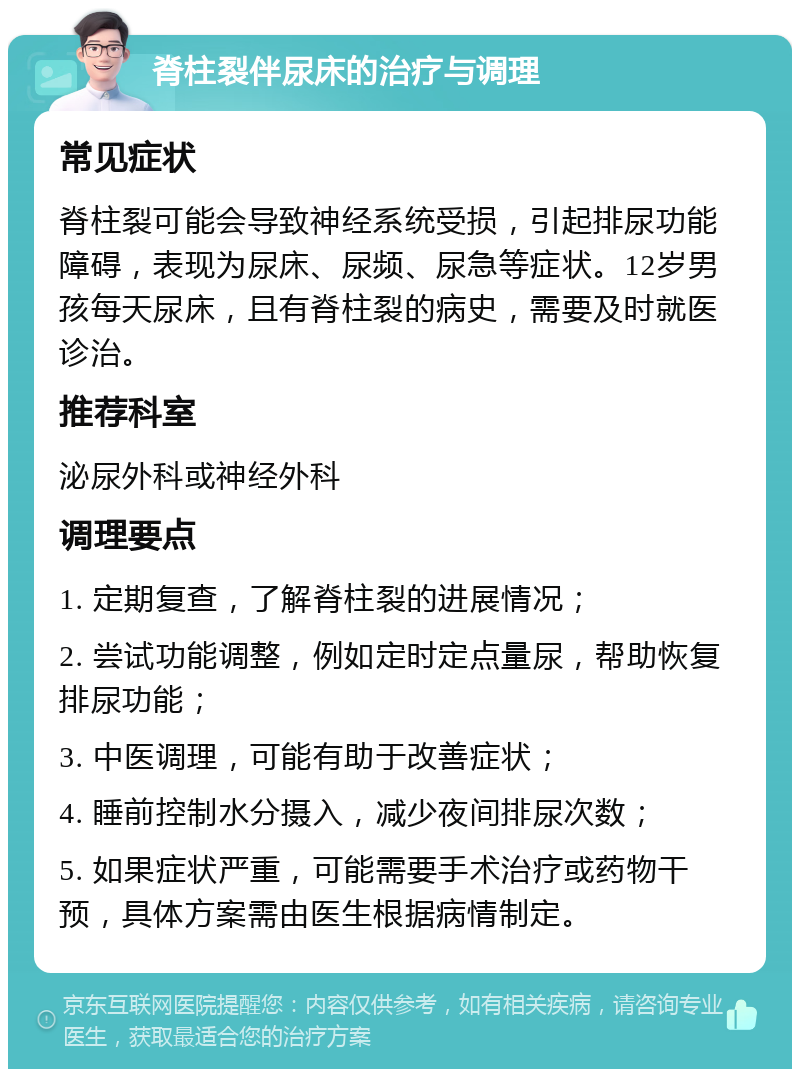 脊柱裂伴尿床的治疗与调理 常见症状 脊柱裂可能会导致神经系统受损，引起排尿功能障碍，表现为尿床、尿频、尿急等症状。12岁男孩每天尿床，且有脊柱裂的病史，需要及时就医诊治。 推荐科室 泌尿外科或神经外科 调理要点 1. 定期复查，了解脊柱裂的进展情况； 2. 尝试功能调整，例如定时定点量尿，帮助恢复排尿功能； 3. 中医调理，可能有助于改善症状； 4. 睡前控制水分摄入，减少夜间排尿次数； 5. 如果症状严重，可能需要手术治疗或药物干预，具体方案需由医生根据病情制定。