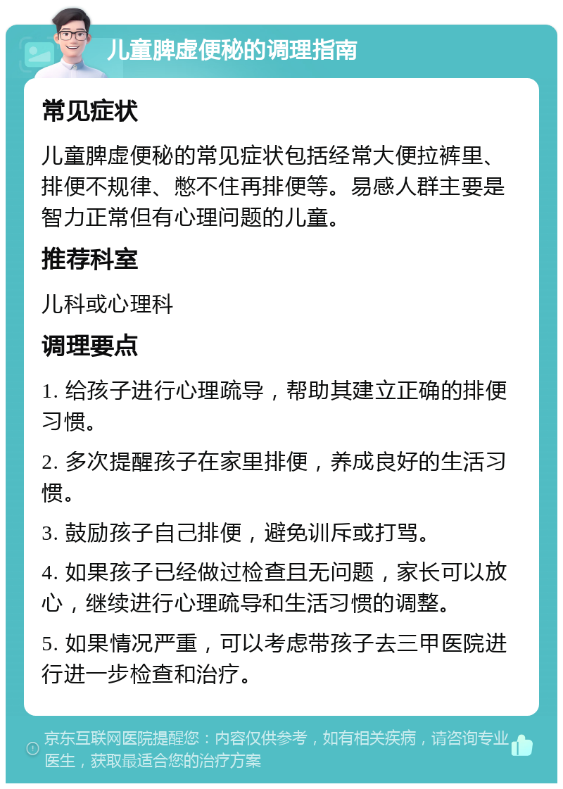 儿童脾虚便秘的调理指南 常见症状 儿童脾虚便秘的常见症状包括经常大便拉裤里、排便不规律、憋不住再排便等。易感人群主要是智力正常但有心理问题的儿童。 推荐科室 儿科或心理科 调理要点 1. 给孩子进行心理疏导，帮助其建立正确的排便习惯。 2. 多次提醒孩子在家里排便，养成良好的生活习惯。 3. 鼓励孩子自己排便，避免训斥或打骂。 4. 如果孩子已经做过检查且无问题，家长可以放心，继续进行心理疏导和生活习惯的调整。 5. 如果情况严重，可以考虑带孩子去三甲医院进行进一步检查和治疗。