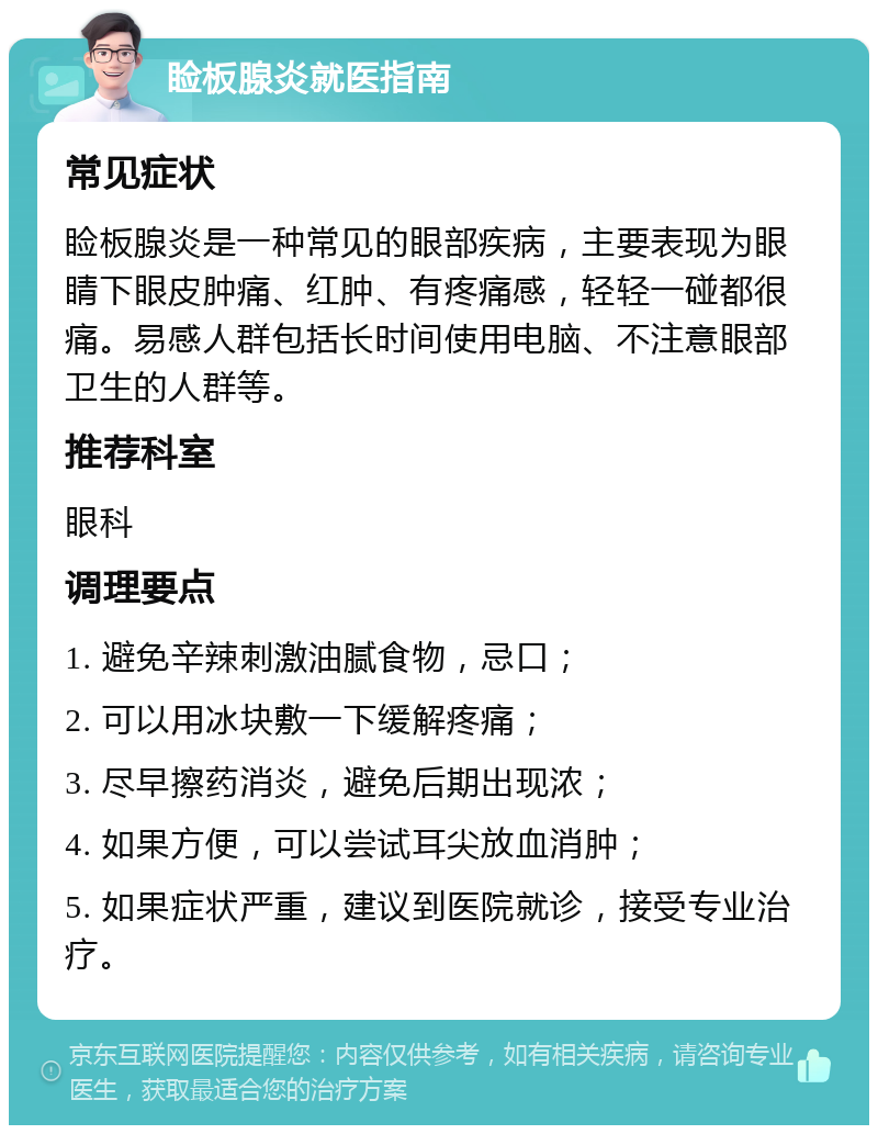 睑板腺炎就医指南 常见症状 睑板腺炎是一种常见的眼部疾病，主要表现为眼睛下眼皮肿痛、红肿、有疼痛感，轻轻一碰都很痛。易感人群包括长时间使用电脑、不注意眼部卫生的人群等。 推荐科室 眼科 调理要点 1. 避免辛辣刺激油腻食物，忌口； 2. 可以用冰块敷一下缓解疼痛； 3. 尽早擦药消炎，避免后期出现浓； 4. 如果方便，可以尝试耳尖放血消肿； 5. 如果症状严重，建议到医院就诊，接受专业治疗。