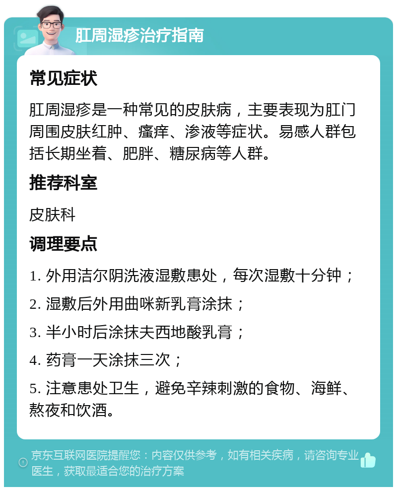 肛周湿疹治疗指南 常见症状 肛周湿疹是一种常见的皮肤病，主要表现为肛门周围皮肤红肿、瘙痒、渗液等症状。易感人群包括长期坐着、肥胖、糖尿病等人群。 推荐科室 皮肤科 调理要点 1. 外用洁尔阴洗液湿敷患处，每次湿敷十分钟； 2. 湿敷后外用曲咪新乳膏涂抹； 3. 半小时后涂抹夫西地酸乳膏； 4. 药膏一天涂抹三次； 5. 注意患处卫生，避免辛辣刺激的食物、海鲜、熬夜和饮酒。