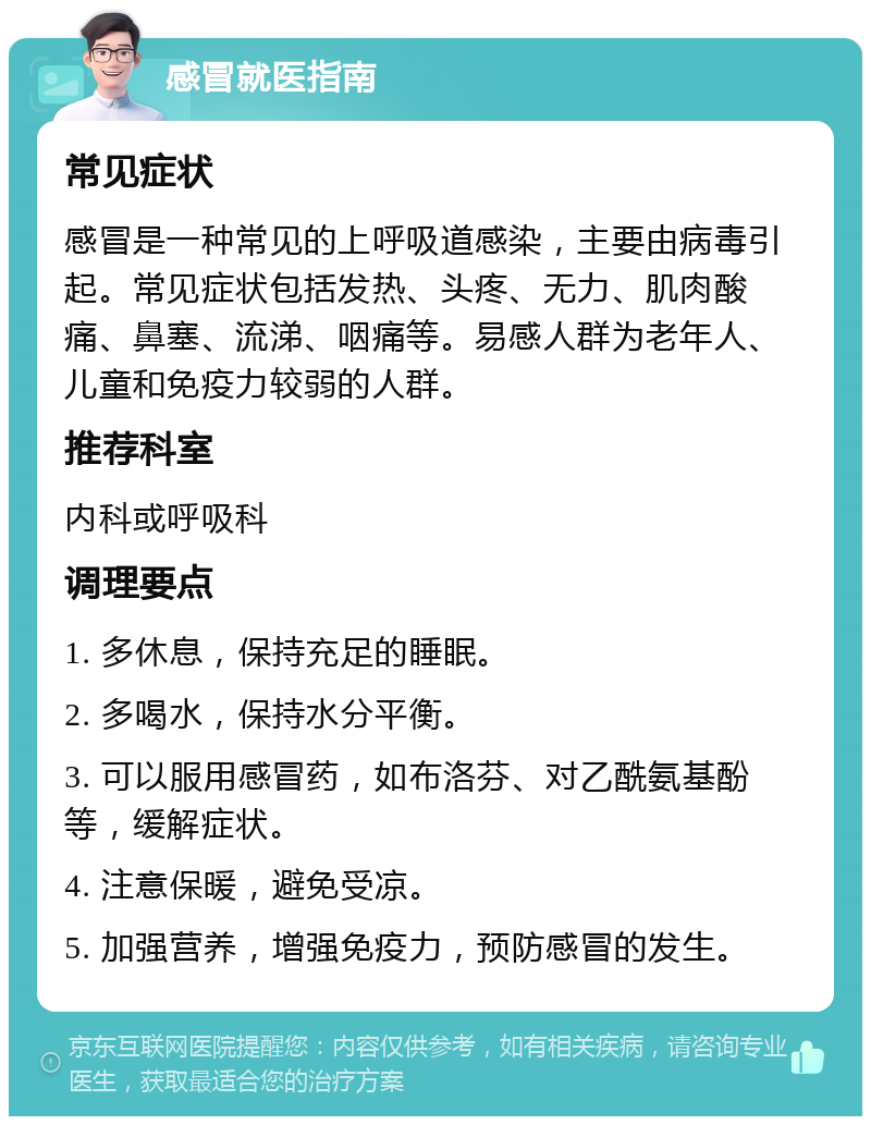 感冒就医指南 常见症状 感冒是一种常见的上呼吸道感染，主要由病毒引起。常见症状包括发热、头疼、无力、肌肉酸痛、鼻塞、流涕、咽痛等。易感人群为老年人、儿童和免疫力较弱的人群。 推荐科室 内科或呼吸科 调理要点 1. 多休息，保持充足的睡眠。 2. 多喝水，保持水分平衡。 3. 可以服用感冒药，如布洛芬、对乙酰氨基酚等，缓解症状。 4. 注意保暖，避免受凉。 5. 加强营养，增强免疫力，预防感冒的发生。