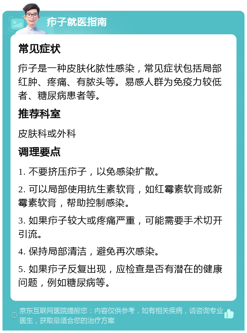 疖子就医指南 常见症状 疖子是一种皮肤化脓性感染，常见症状包括局部红肿、疼痛、有脓头等。易感人群为免疫力较低者、糖尿病患者等。 推荐科室 皮肤科或外科 调理要点 1. 不要挤压疖子，以免感染扩散。 2. 可以局部使用抗生素软膏，如红霉素软膏或新霉素软膏，帮助控制感染。 3. 如果疖子较大或疼痛严重，可能需要手术切开引流。 4. 保持局部清洁，避免再次感染。 5. 如果疖子反复出现，应检查是否有潜在的健康问题，例如糖尿病等。