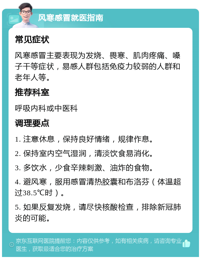 风寒感冒就医指南 常见症状 风寒感冒主要表现为发烧、畏寒、肌肉疼痛、嗓子干等症状，易感人群包括免疫力较弱的人群和老年人等。 推荐科室 呼吸内科或中医科 调理要点 1. 注意休息，保持良好情绪，规律作息。 2. 保持室内空气湿润，清淡饮食易消化。 3. 多饮水，少食辛辣刺激、油炸的食物。 4. 避风寒，服用感冒清热胶囊和布洛芬（体温超过38.5℃时）。 5. 如果反复发烧，请尽快核酸检查，排除新冠肺炎的可能。