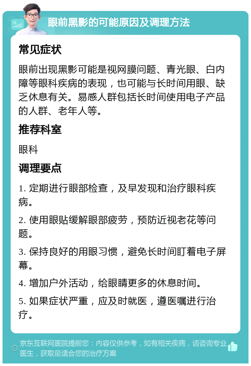 眼前黑影的可能原因及调理方法 常见症状 眼前出现黑影可能是视网膜问题、青光眼、白内障等眼科疾病的表现，也可能与长时间用眼、缺乏休息有关。易感人群包括长时间使用电子产品的人群、老年人等。 推荐科室 眼科 调理要点 1. 定期进行眼部检查，及早发现和治疗眼科疾病。 2. 使用眼贴缓解眼部疲劳，预防近视老花等问题。 3. 保持良好的用眼习惯，避免长时间盯着电子屏幕。 4. 增加户外活动，给眼睛更多的休息时间。 5. 如果症状严重，应及时就医，遵医嘱进行治疗。